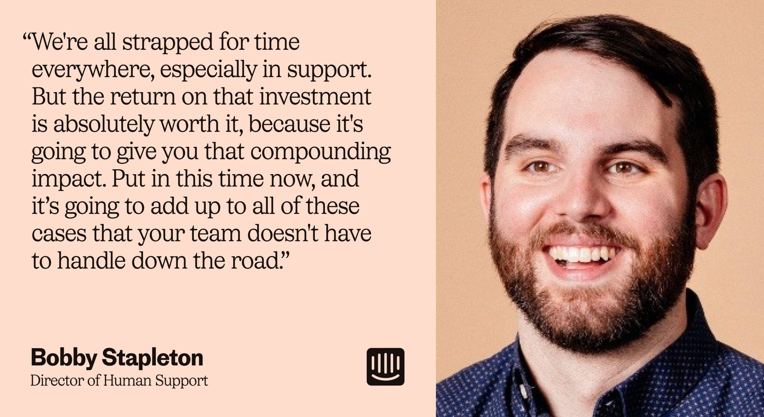 “We're all strapped for time everywhere, especially in support. But the return on that investment is absolutely worth it, because it's going to give you that compounding impact. Put in this time now, and it’s going to add up to all of these cases that your team doesn't have to handle down the road.” – Bobby Stapleton, Director of Human Support at Intercom